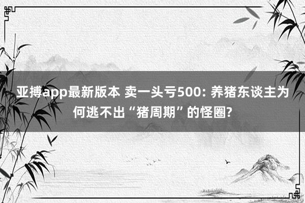 亚搏app最新版本 卖一头亏500: 养猪东谈主为何逃不出“猪周期”的怪圈?