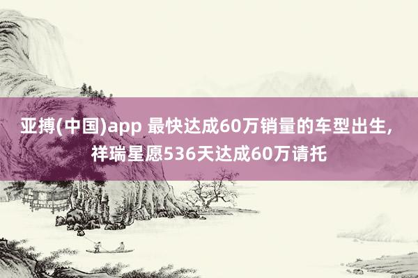 亚搏(中国)app 最快达成60万销量的车型出生, 祥瑞星愿536天达成60万请托