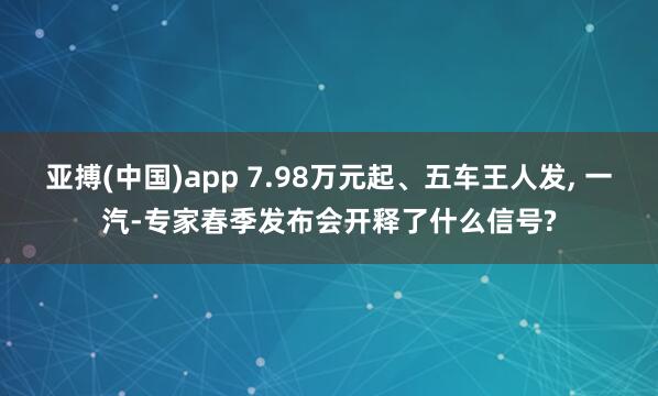 亚搏(中国)app 7.98万元起、五车王人发, 一汽-专家春季发布会开释了什么信号?