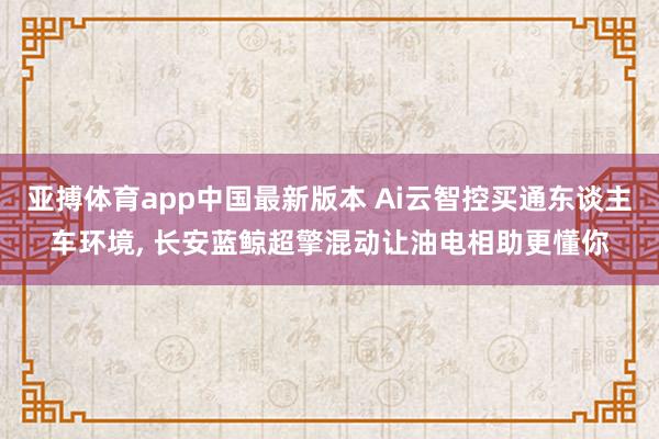 亚搏体育app中国最新版本 Ai云智控买通东谈主车环境， 长安蓝鲸超擎混动让油电相助更懂你