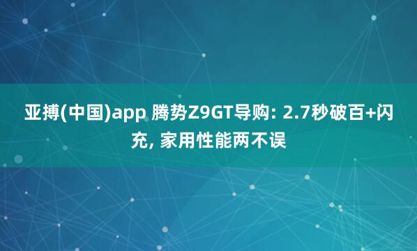 亚搏(中国)app 腾势Z9GT导购: 2.7秒破百+闪充， 家用性能两不误