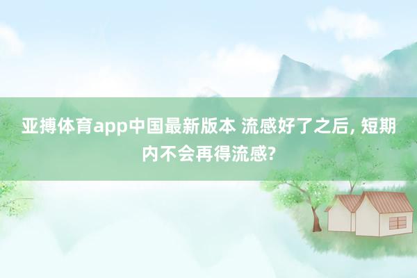 亚搏体育app中国最新版本 流感好了之后, 短期内不会再得流感?