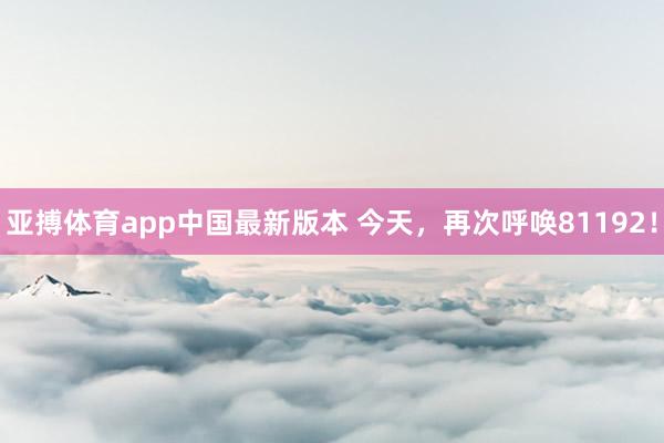 亚搏体育app中国最新版本 今天，再次呼唤81192！
