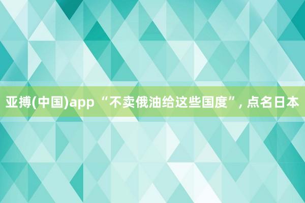 亚搏(中国)app “不卖俄油给这些国度”, 点名日本