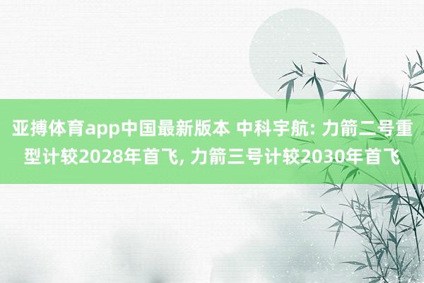 亚搏体育app中国最新版本 中科宇航: 力箭二号重型计较2028年首飞, 力箭三号计较2030年首飞