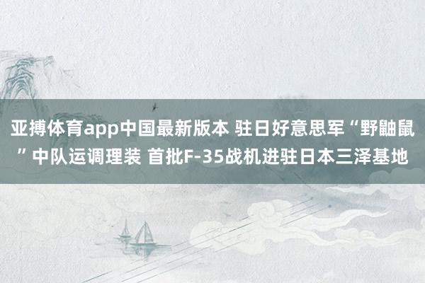 亚搏体育app中国最新版本 驻日好意思军“野鼬鼠”中队运调理装 首批F-35战机进驻日本三泽基地