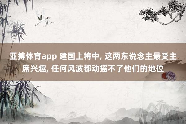 亚搏体育app 建国上将中， 这两东说念主最受主席兴趣， 任何风波都动摇不了他们的地位