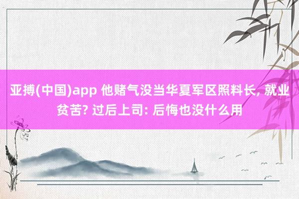亚搏(中国)app 他赌气没当华夏军区照料长, 就业贫苦? 过后上司: 后悔也没什么用