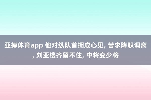 亚搏体育app 他对纵队首拥成心见, 苦求降职调离, 刘亚楼齐留不住, 中将变少将
