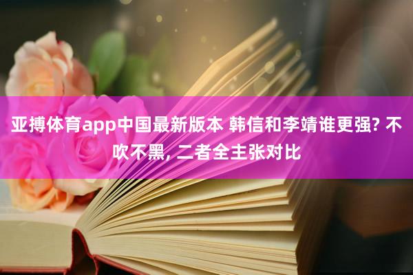 亚搏体育app中国最新版本 韩信和李靖谁更强? 不吹不黑, 二者全主张对比