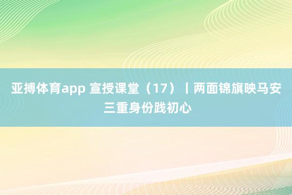 亚搏体育app 宣授课堂（17）丨两面锦旗映马安 三重身份践初心