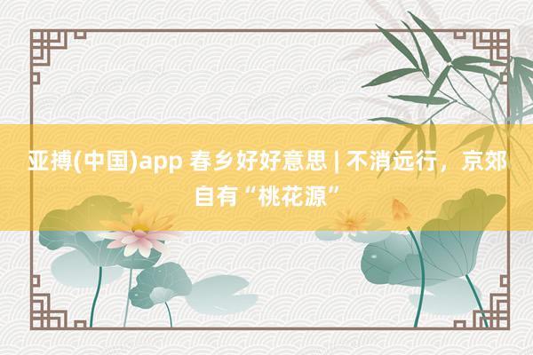 亚搏(中国)app 春乡好好意思 | 不消远行，京郊自有“桃花源”