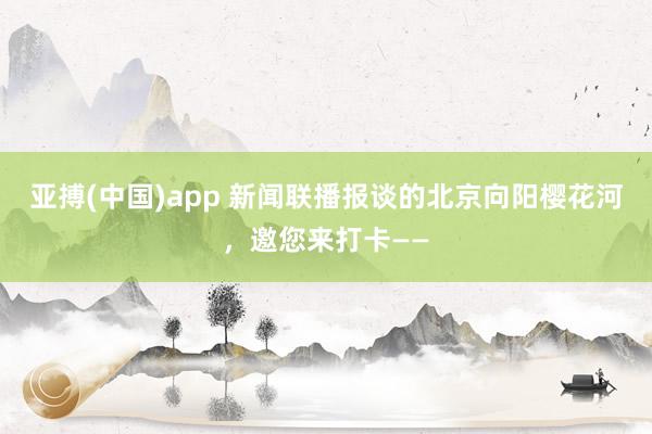 亚搏(中国)app 新闻联播报谈的北京向阳樱花河，邀您来打卡——