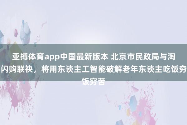 亚搏体育app中国最新版本 北京市民政局与淘宝闪购联袂，将用东谈主工智能破解老年东谈主吃饭穷苦
