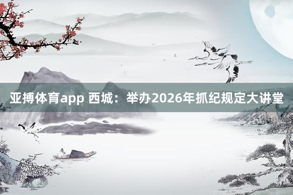 亚搏体育app 西城：举办2026年抓纪规定大讲堂
