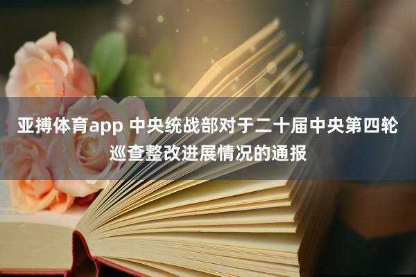 亚搏体育app 中央统战部对于二十届中央第四轮巡查整改进展情况的通报