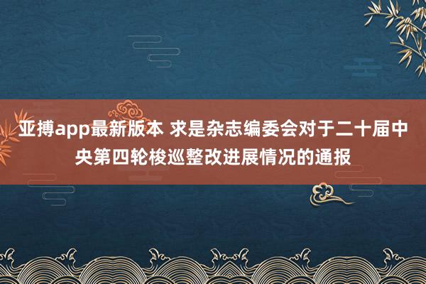 亚搏app最新版本 求是杂志编委会对于二十届中央第四轮梭巡整改进展情况的通报