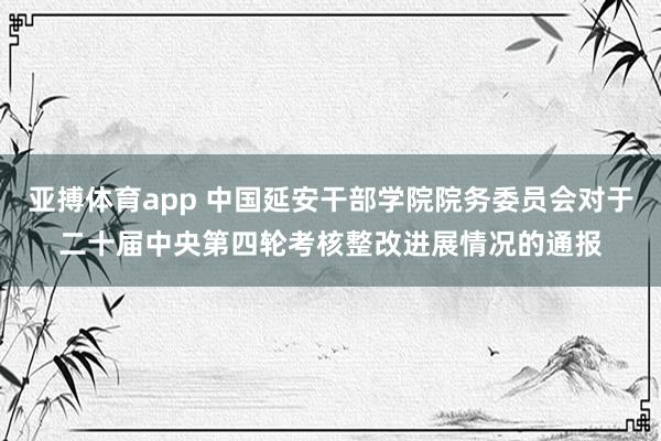 亚搏体育app 中国延安干部学院院务委员会对于二十届中央第四轮考核整改进展情况的通报
