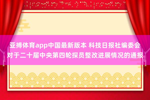亚搏体育app中国最新版本 科技日报社编委会对于二十届中央第四轮探员整改进展情况的通报