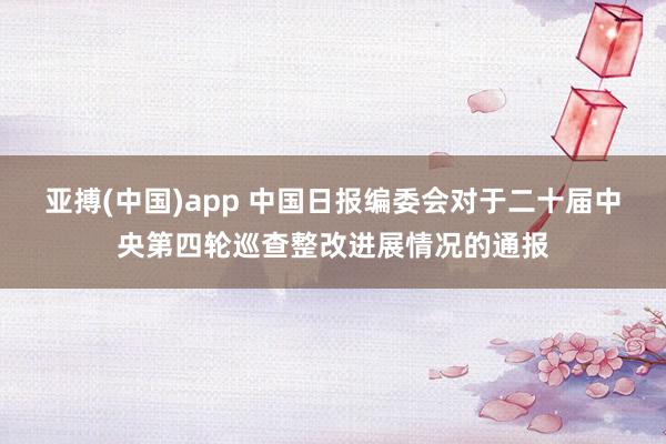 亚搏(中国)app 中国日报编委会对于二十届中央第四轮巡查整改进展情况的通报