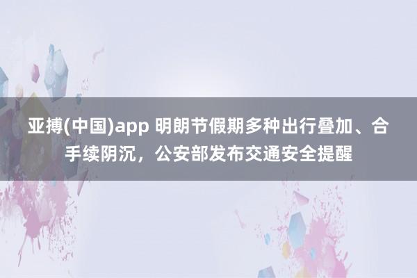 亚搏(中国)app 明朗节假期多种出行叠加、合手续阴沉，公安部发布交通安全提醒