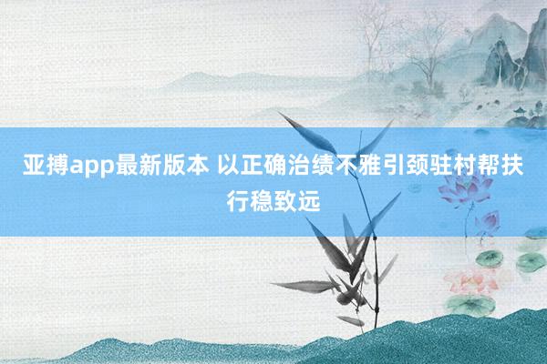 亚搏app最新版本 以正确治绩不雅引颈驻村帮扶行稳致远