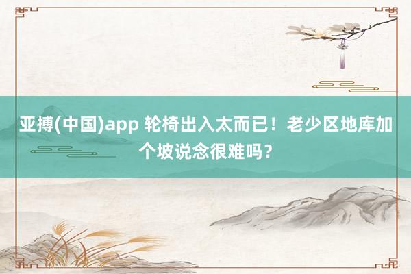 亚搏(中国)app 轮椅出入太而已！老少区地库加个坡说念很难吗？