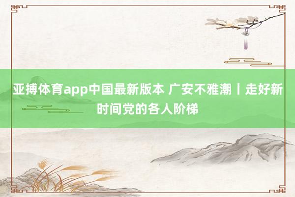 亚搏体育app中国最新版本 广安不雅潮丨走好新时间党的各人阶梯