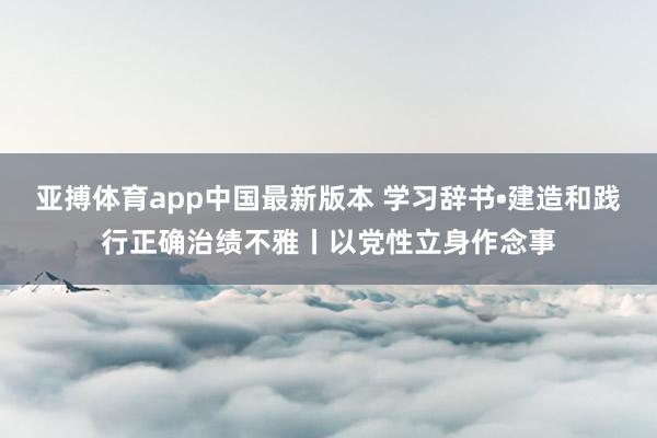 亚搏体育app中国最新版本 学习辞书•建造和践行正确治绩不雅丨以党性立身作念事
