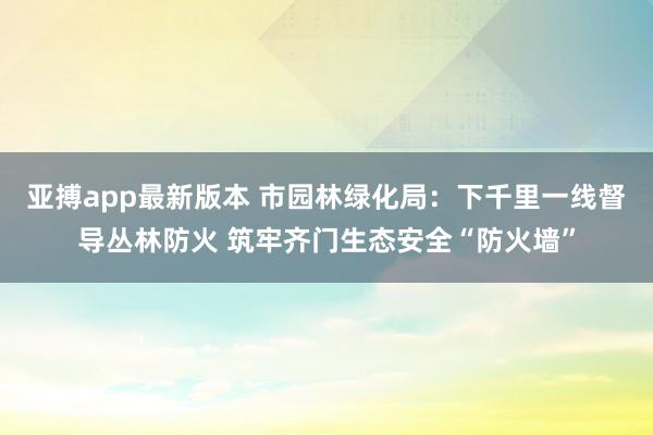 亚搏app最新版本 市园林绿化局：下千里一线督导丛林防火 筑牢齐门生态安全“防火墙”