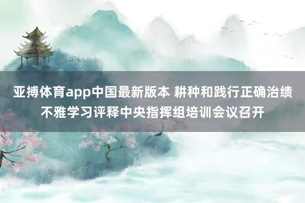 亚搏体育app中国最新版本 耕种和践行正确治绩不雅学习评释中央指挥组培训会议召开