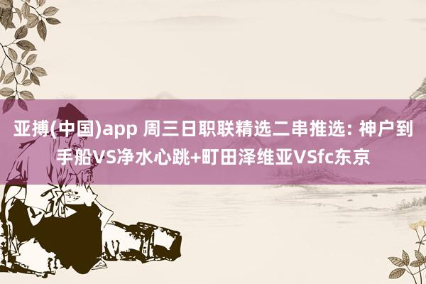 亚搏(中国)app 周三日职联精选二串推选: 神户到手船VS净水心跳+町田泽维亚VSfc东京
