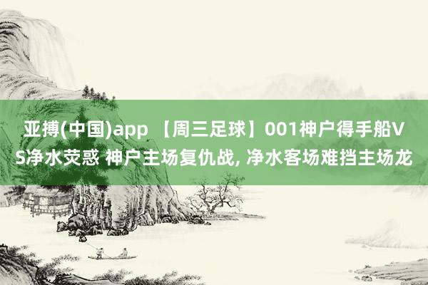 亚搏(中国)app 【周三足球】001神户得手船VS净水荧惑 神户主场复仇战, 净水客场难挡主场龙