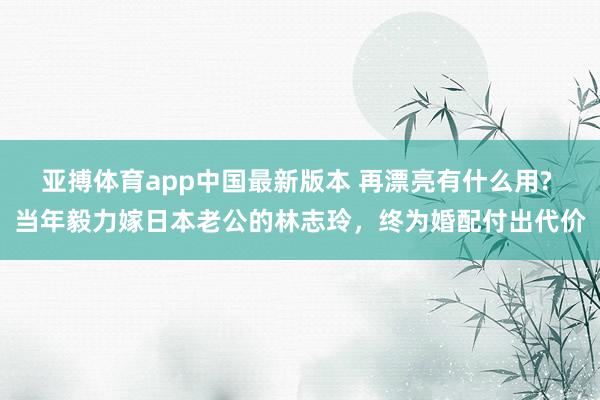 亚搏体育app中国最新版本 再漂亮有什么用? 当年毅力嫁日本老公的林志玲，终为婚配付出代价