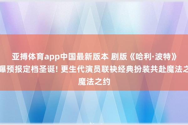 亚搏体育app中国最新版本 剧版《哈利·波特》首曝预报定档圣诞! 更生代演员联袂经典扮装共赴魔法之约