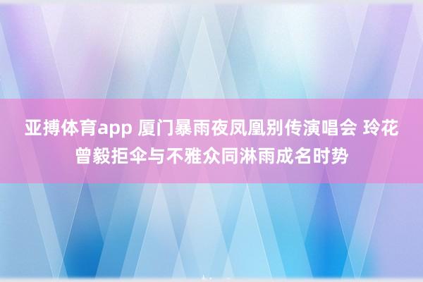 亚搏体育app 厦门暴雨夜凤凰别传演唱会 玲花曾毅拒伞与不雅众同淋雨成名时势