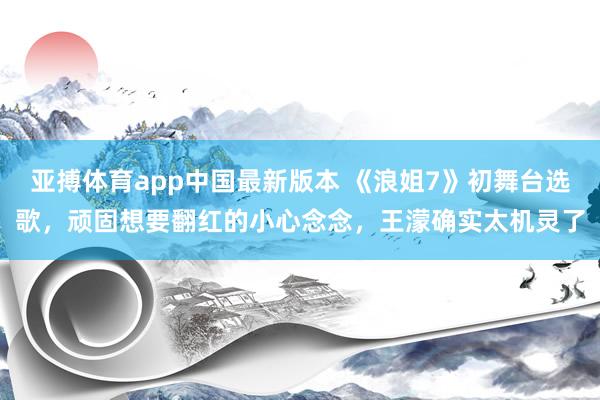 亚搏体育app中国最新版本 《浪姐7》初舞台选歌，顽固想要翻红的小心念念，王濛确实太机灵了
