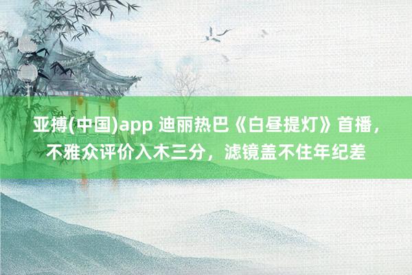 亚搏(中国)app 迪丽热巴《白昼提灯》首播，不雅众评价入木三分，滤镜盖不住年纪差