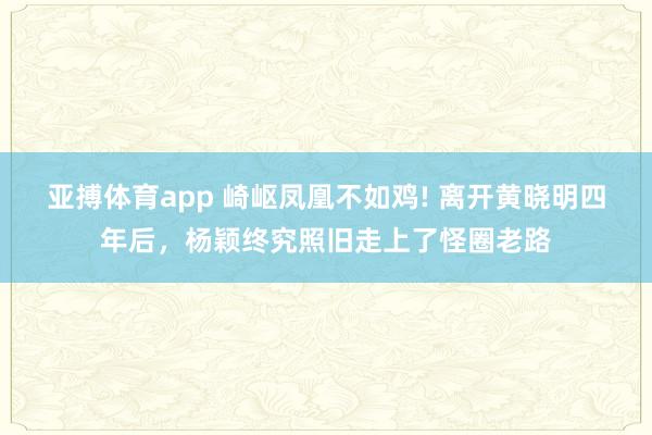 亚搏体育app 崎岖凤凰不如鸡! 离开黄晓明四年后，杨颖终究照旧走上了怪圈老路