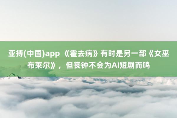亚搏(中国)app 《霍去病》有时是另一部《女巫布莱尔》，但丧钟不会为AI短剧而鸣