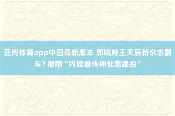 亚搏体育app中国最新版本 郭晓婷王天辰新杂志翻车? 被嘲“内娱最传神仳离跟拍”