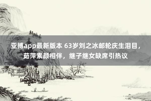 亚搏app最新版本 63岁刘之冰邮轮庆生泪目，茹萍素颜相伴，继子继女缺席引热议