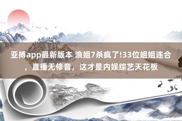 亚搏app最新版本 浪姐7杀疯了!33位姐姐连合，直播无修音，这才是内娱综艺天花板