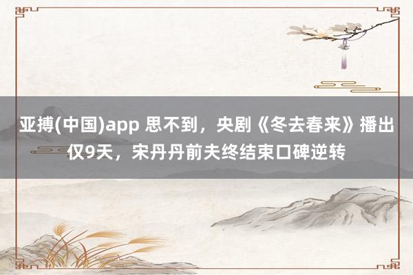 亚搏(中国)app 思不到，央剧《冬去春来》播出仅9天，宋丹丹前夫终结束口碑逆转