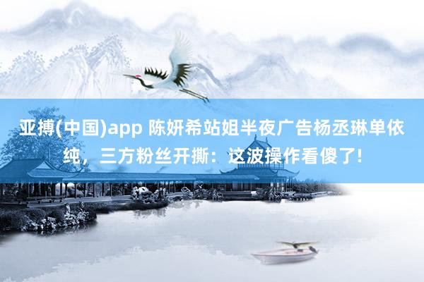 亚搏(中国)app 陈妍希站姐半夜广告杨丞琳单依纯，三方粉丝开撕：这波操作看傻了!
