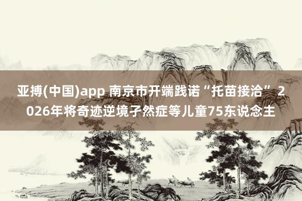 亚搏(中国)app 南京市开端践诺“托苗接洽” 2026年将奇迹逆境孑然症等儿童75东说念主