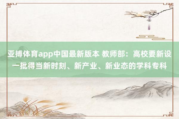 亚搏体育app中国最新版本 教师部：高校要新设一批得当新时刻、新产业、新业态的学科专科