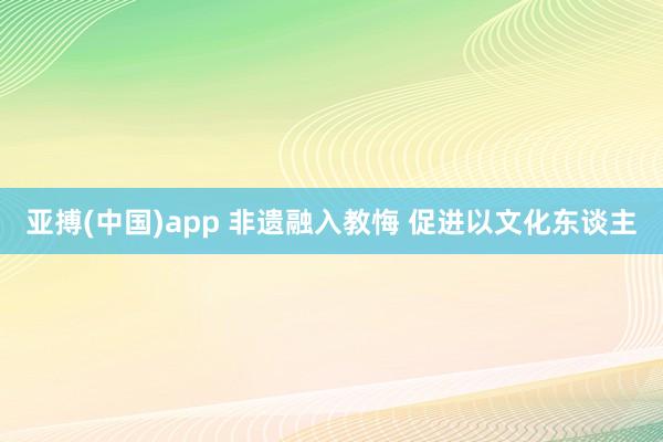 亚搏(中国)app 非遗融入教悔 促进以文化东谈主