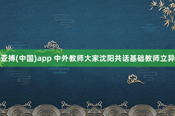 亚搏(中国)app 中外教师大家沈阳共话基础教师立异