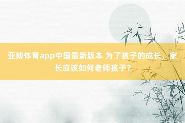 亚搏体育app中国最新版本 为了孩子的成长，家长应该如何老师孩子？